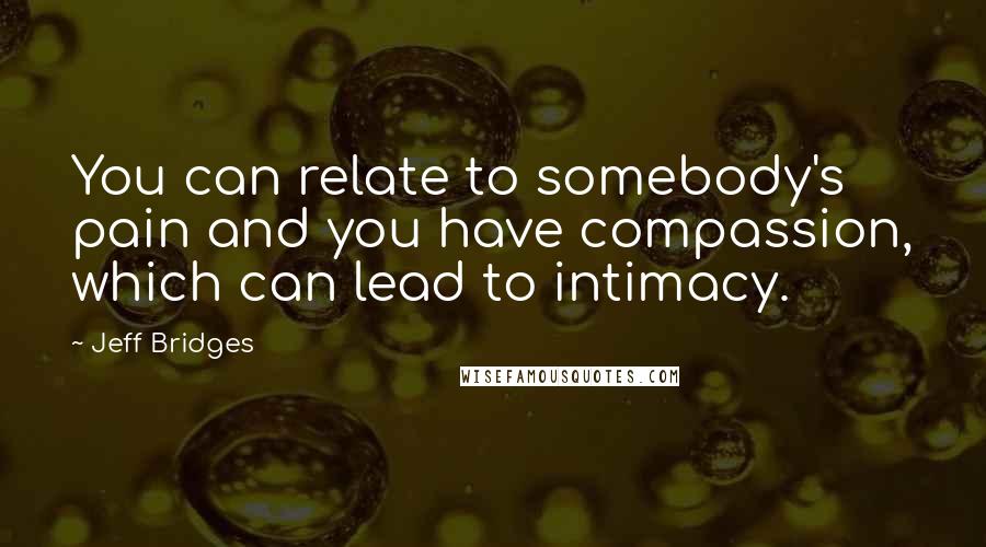 Jeff Bridges Quotes: You can relate to somebody's pain and you have compassion, which can lead to intimacy.