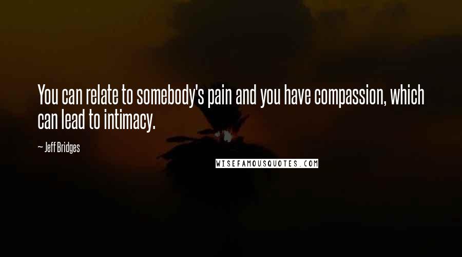 Jeff Bridges Quotes: You can relate to somebody's pain and you have compassion, which can lead to intimacy.