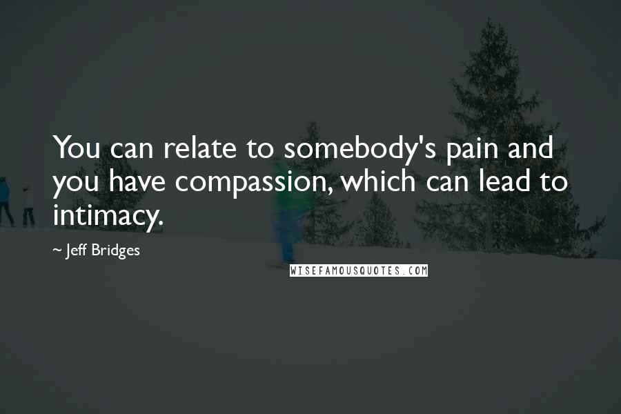 Jeff Bridges Quotes: You can relate to somebody's pain and you have compassion, which can lead to intimacy.