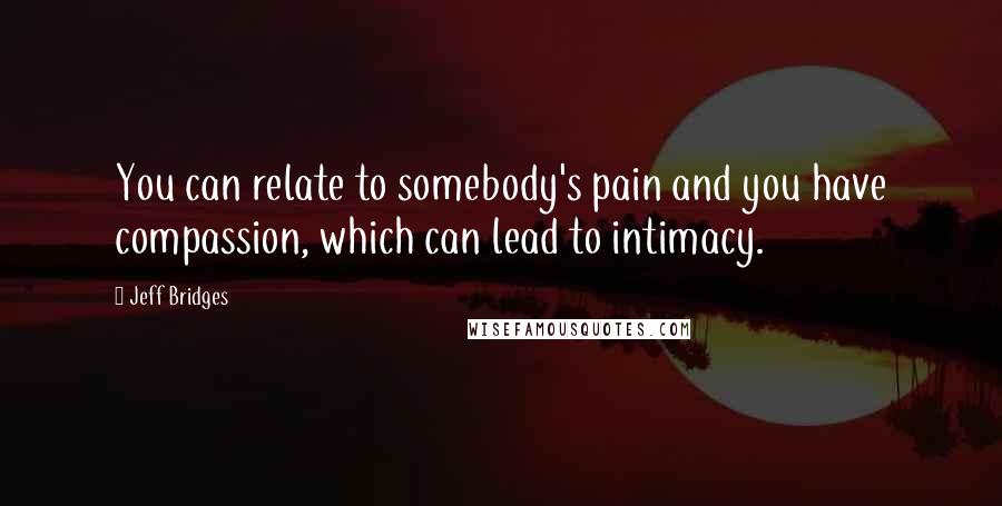 Jeff Bridges Quotes: You can relate to somebody's pain and you have compassion, which can lead to intimacy.