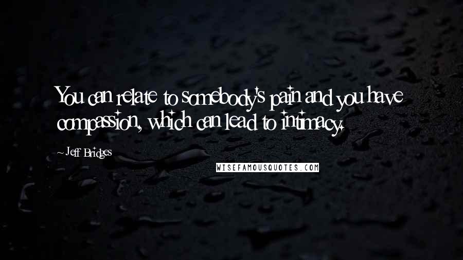 Jeff Bridges Quotes: You can relate to somebody's pain and you have compassion, which can lead to intimacy.