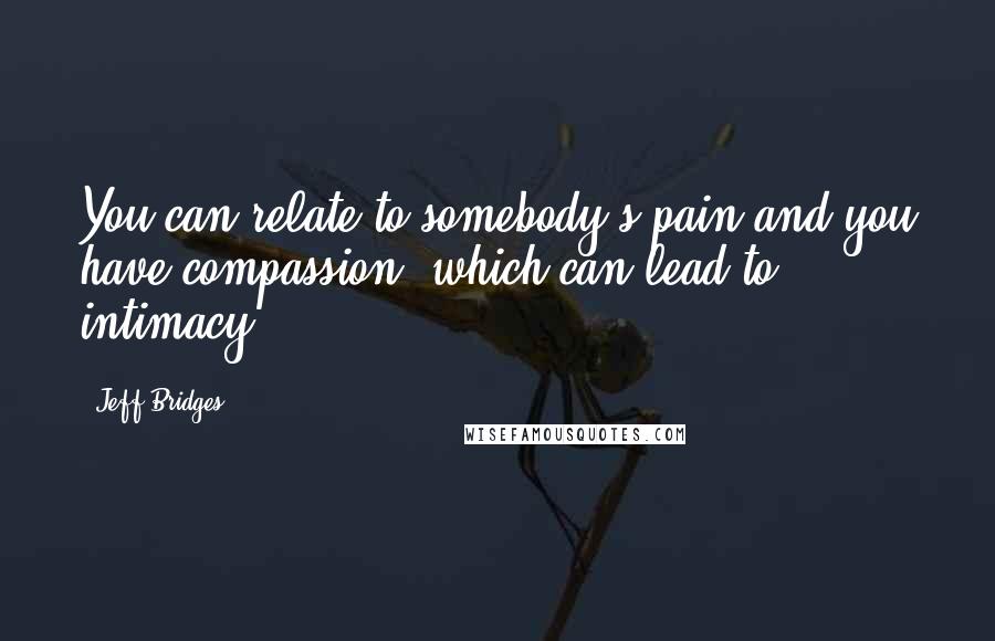 Jeff Bridges Quotes: You can relate to somebody's pain and you have compassion, which can lead to intimacy.