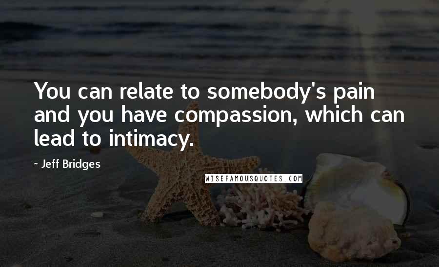 Jeff Bridges Quotes: You can relate to somebody's pain and you have compassion, which can lead to intimacy.