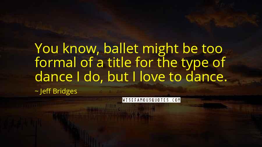 Jeff Bridges Quotes: You know, ballet might be too formal of a title for the type of dance I do, but I love to dance.