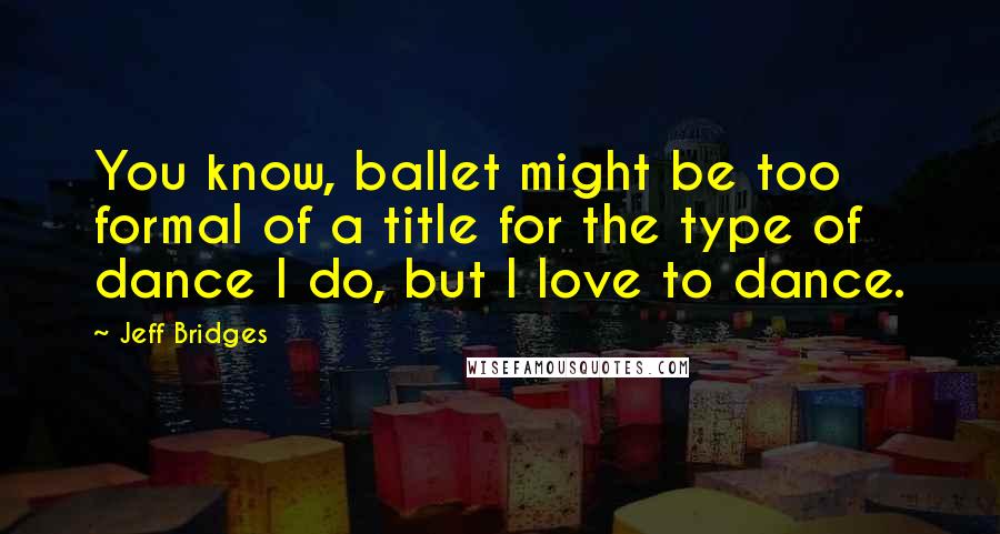 Jeff Bridges Quotes: You know, ballet might be too formal of a title for the type of dance I do, but I love to dance.