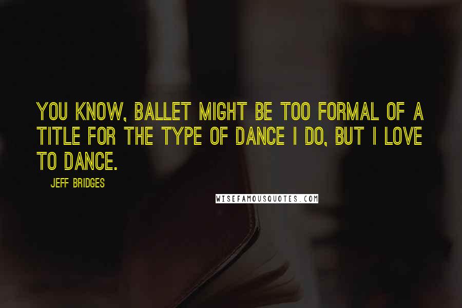 Jeff Bridges Quotes: You know, ballet might be too formal of a title for the type of dance I do, but I love to dance.