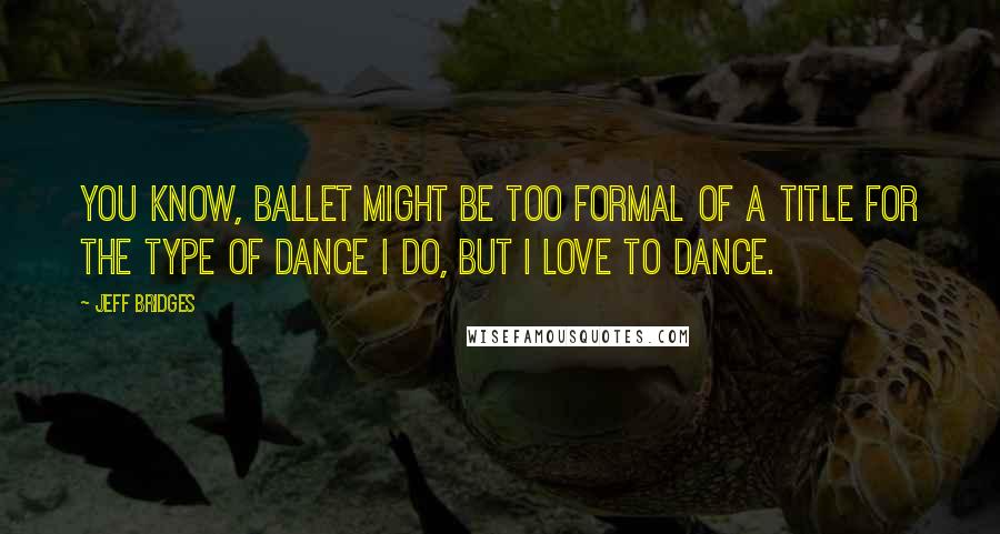 Jeff Bridges Quotes: You know, ballet might be too formal of a title for the type of dance I do, but I love to dance.