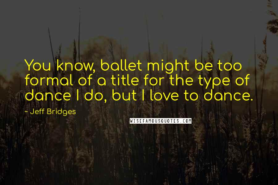 Jeff Bridges Quotes: You know, ballet might be too formal of a title for the type of dance I do, but I love to dance.