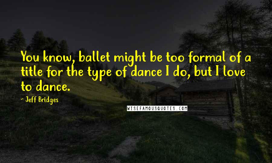 Jeff Bridges Quotes: You know, ballet might be too formal of a title for the type of dance I do, but I love to dance.