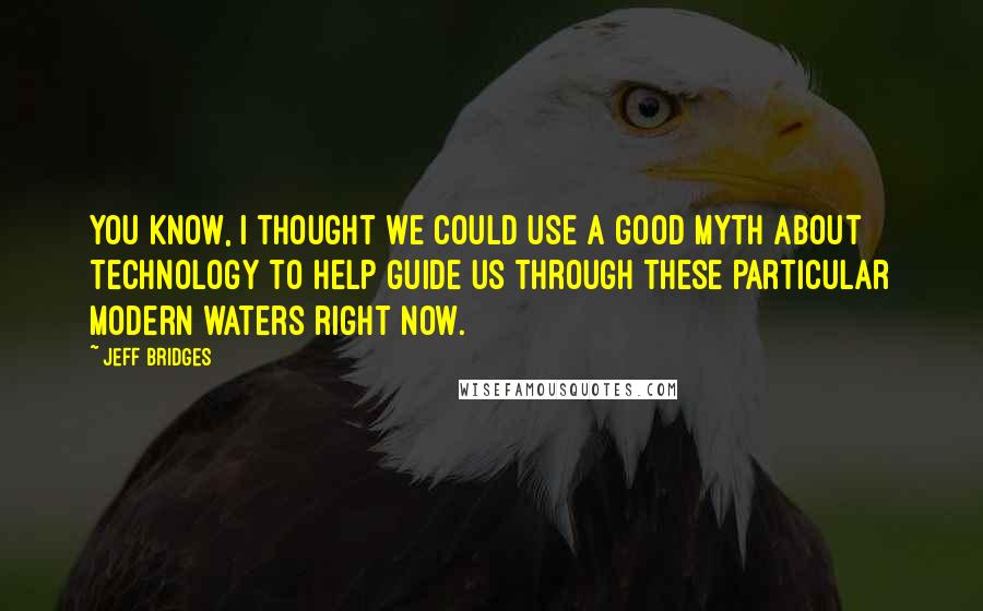 Jeff Bridges Quotes: You know, I thought we could use a good myth about technology to help guide us through these particular modern waters right now.