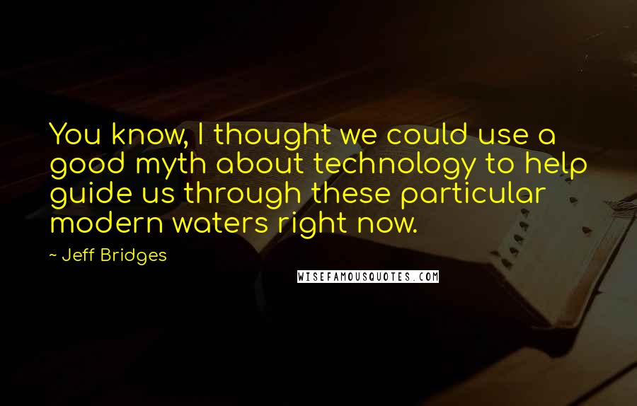 Jeff Bridges Quotes: You know, I thought we could use a good myth about technology to help guide us through these particular modern waters right now.