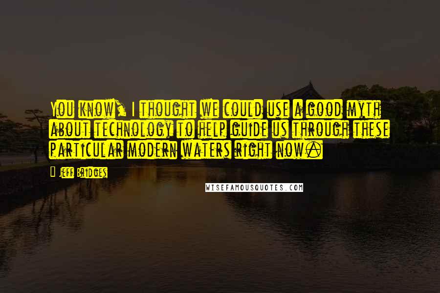 Jeff Bridges Quotes: You know, I thought we could use a good myth about technology to help guide us through these particular modern waters right now.