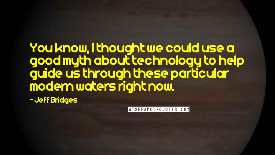 Jeff Bridges Quotes: You know, I thought we could use a good myth about technology to help guide us through these particular modern waters right now.