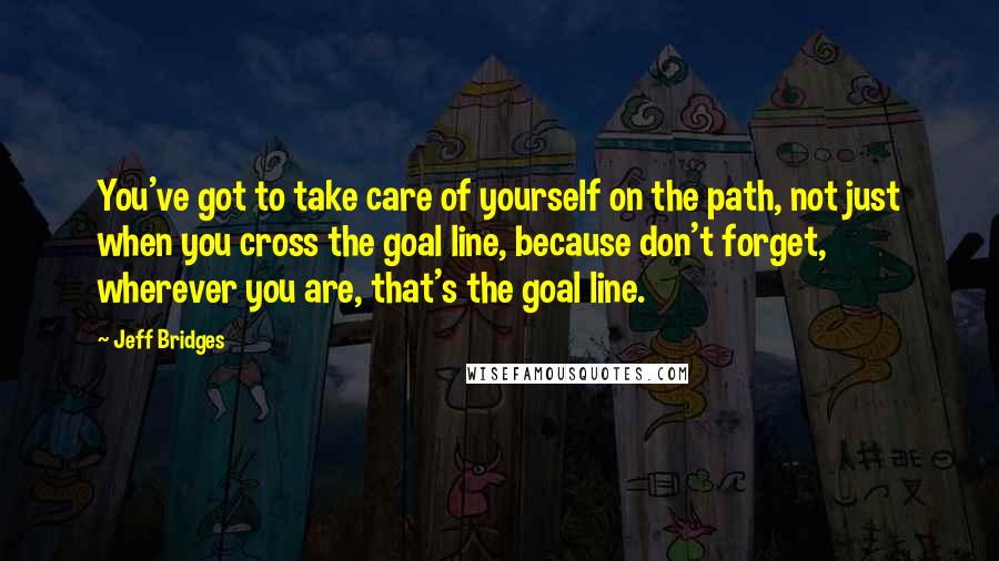 Jeff Bridges Quotes: You've got to take care of yourself on the path, not just when you cross the goal line, because don't forget, wherever you are, that's the goal line.