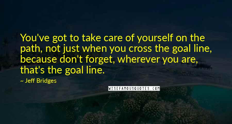 Jeff Bridges Quotes: You've got to take care of yourself on the path, not just when you cross the goal line, because don't forget, wherever you are, that's the goal line.