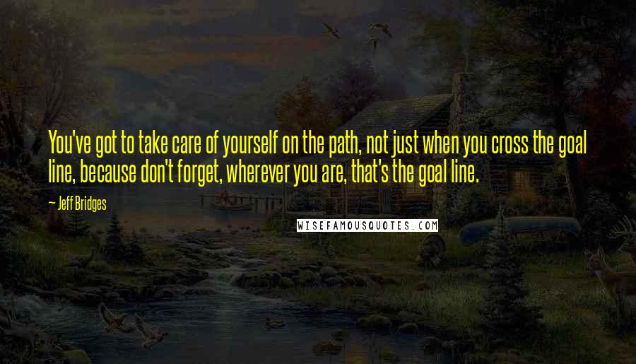 Jeff Bridges Quotes: You've got to take care of yourself on the path, not just when you cross the goal line, because don't forget, wherever you are, that's the goal line.
