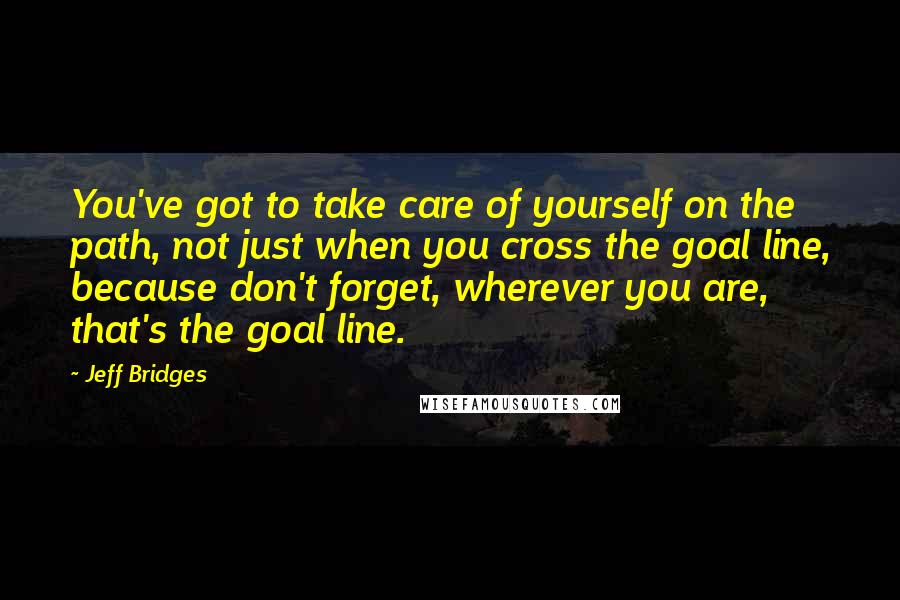 Jeff Bridges Quotes: You've got to take care of yourself on the path, not just when you cross the goal line, because don't forget, wherever you are, that's the goal line.