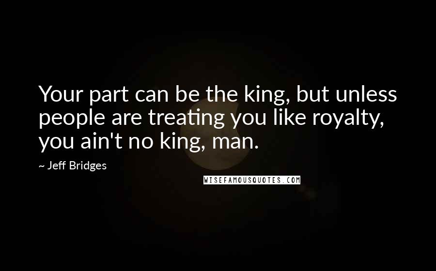 Jeff Bridges Quotes: Your part can be the king, but unless people are treating you like royalty, you ain't no king, man.