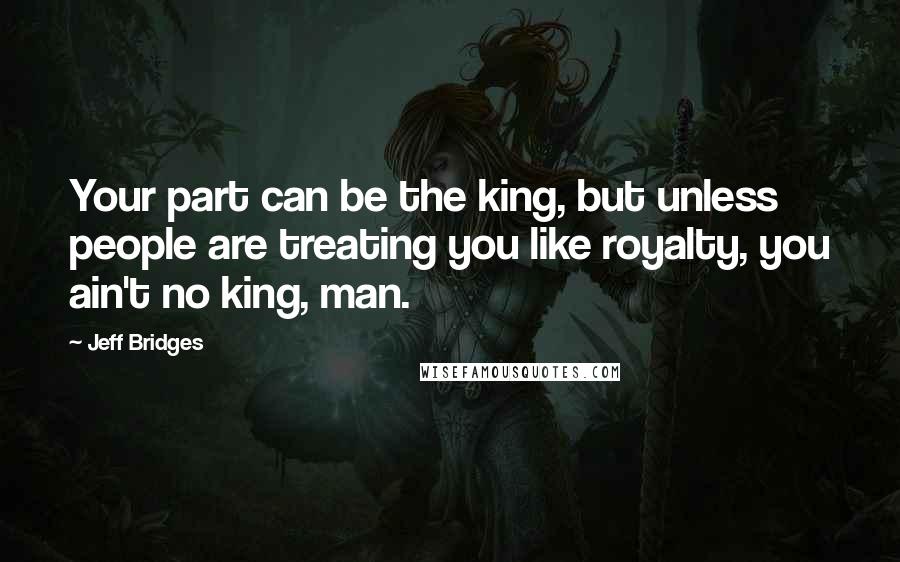 Jeff Bridges Quotes: Your part can be the king, but unless people are treating you like royalty, you ain't no king, man.