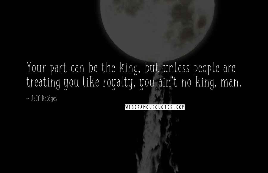 Jeff Bridges Quotes: Your part can be the king, but unless people are treating you like royalty, you ain't no king, man.