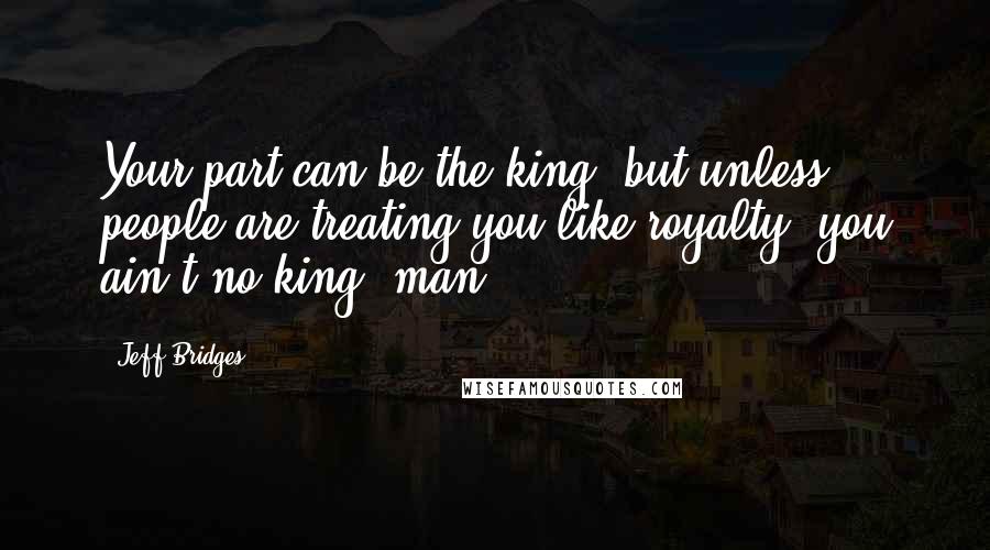 Jeff Bridges Quotes: Your part can be the king, but unless people are treating you like royalty, you ain't no king, man.