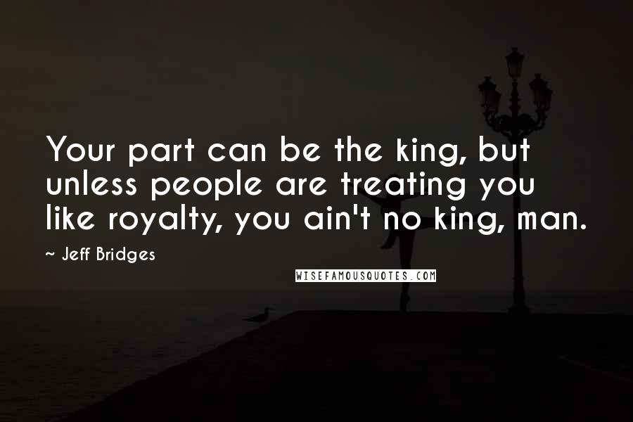 Jeff Bridges Quotes: Your part can be the king, but unless people are treating you like royalty, you ain't no king, man.