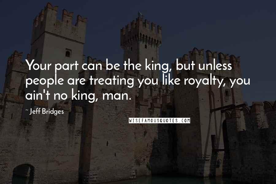 Jeff Bridges Quotes: Your part can be the king, but unless people are treating you like royalty, you ain't no king, man.