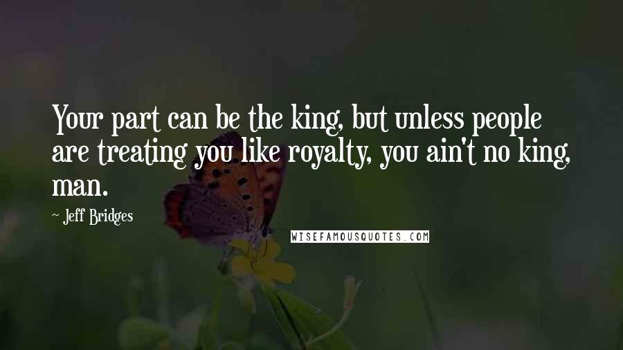 Jeff Bridges Quotes: Your part can be the king, but unless people are treating you like royalty, you ain't no king, man.