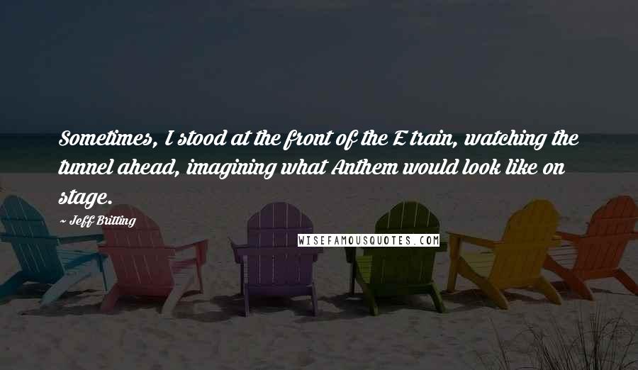 Jeff Britting Quotes: Sometimes, I stood at the front of the E train, watching the tunnel ahead, imagining what Anthem would look like on stage.