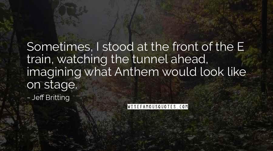 Jeff Britting Quotes: Sometimes, I stood at the front of the E train, watching the tunnel ahead, imagining what Anthem would look like on stage.