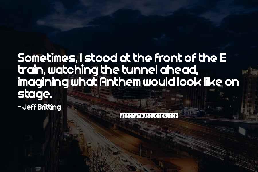 Jeff Britting Quotes: Sometimes, I stood at the front of the E train, watching the tunnel ahead, imagining what Anthem would look like on stage.