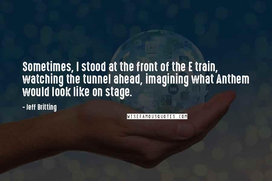 Jeff Britting Quotes: Sometimes, I stood at the front of the E train, watching the tunnel ahead, imagining what Anthem would look like on stage.