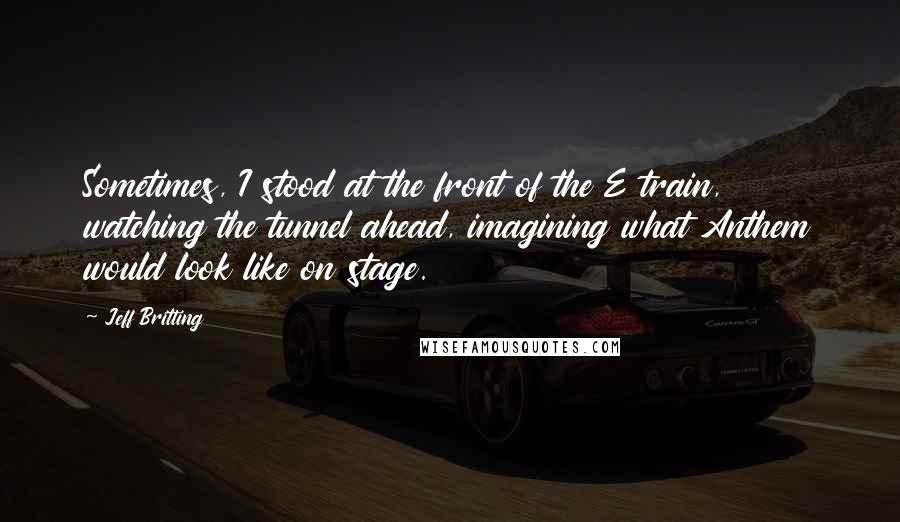 Jeff Britting Quotes: Sometimes, I stood at the front of the E train, watching the tunnel ahead, imagining what Anthem would look like on stage.
