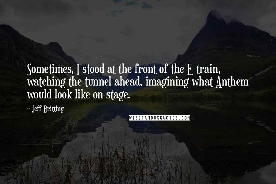 Jeff Britting Quotes: Sometimes, I stood at the front of the E train, watching the tunnel ahead, imagining what Anthem would look like on stage.