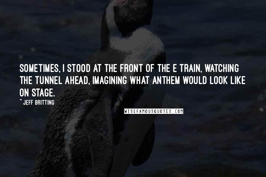 Jeff Britting Quotes: Sometimes, I stood at the front of the E train, watching the tunnel ahead, imagining what Anthem would look like on stage.