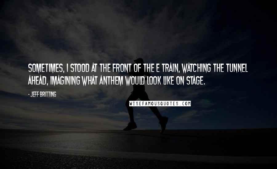 Jeff Britting Quotes: Sometimes, I stood at the front of the E train, watching the tunnel ahead, imagining what Anthem would look like on stage.