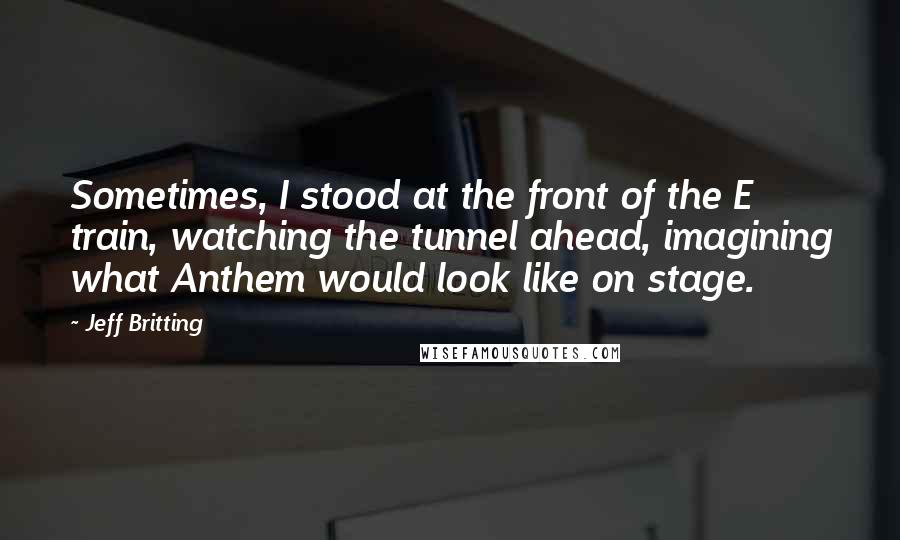 Jeff Britting Quotes: Sometimes, I stood at the front of the E train, watching the tunnel ahead, imagining what Anthem would look like on stage.