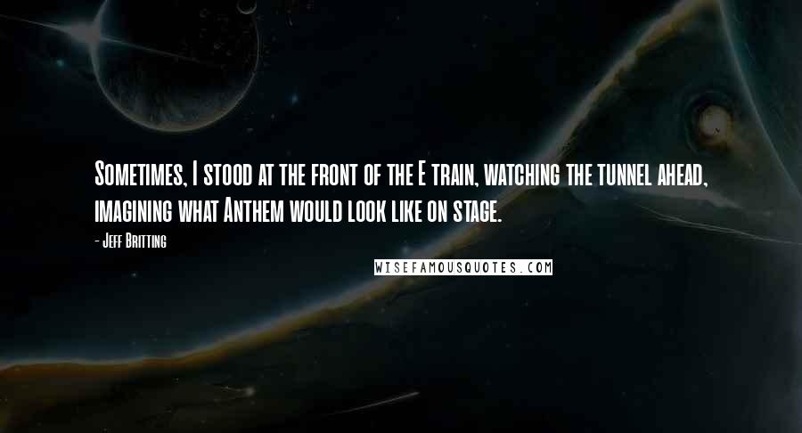 Jeff Britting Quotes: Sometimes, I stood at the front of the E train, watching the tunnel ahead, imagining what Anthem would look like on stage.