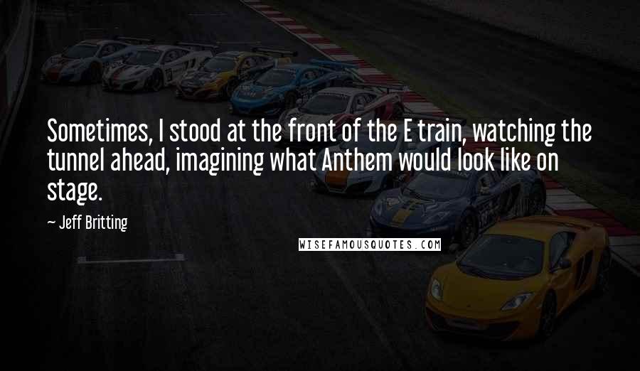 Jeff Britting Quotes: Sometimes, I stood at the front of the E train, watching the tunnel ahead, imagining what Anthem would look like on stage.