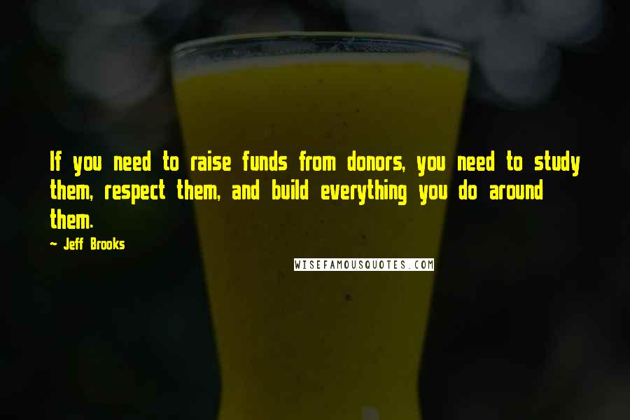 Jeff Brooks Quotes: If you need to raise funds from donors, you need to study them, respect them, and build everything you do around them.