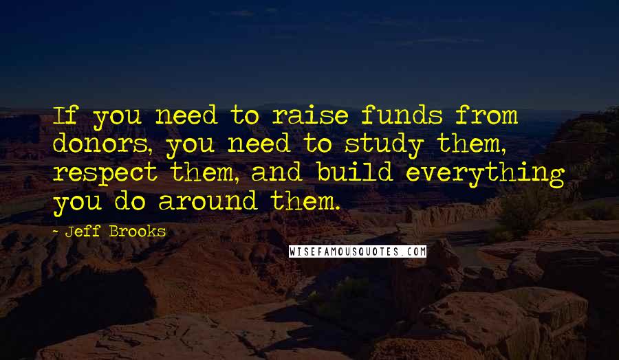 Jeff Brooks Quotes: If you need to raise funds from donors, you need to study them, respect them, and build everything you do around them.