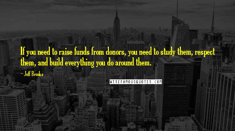 Jeff Brooks Quotes: If you need to raise funds from donors, you need to study them, respect them, and build everything you do around them.