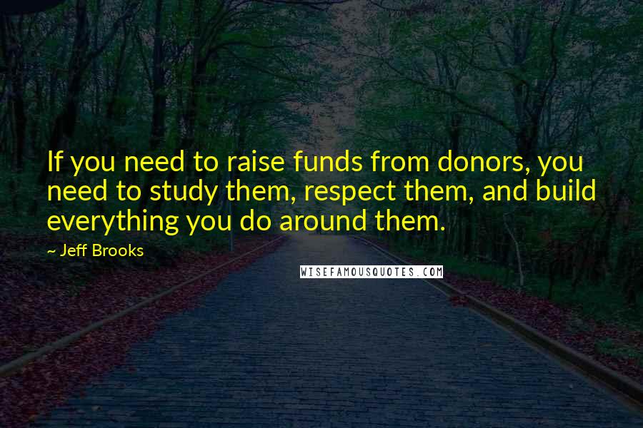 Jeff Brooks Quotes: If you need to raise funds from donors, you need to study them, respect them, and build everything you do around them.