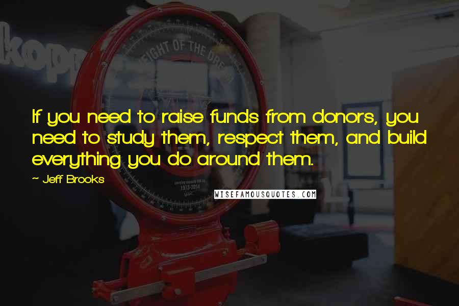 Jeff Brooks Quotes: If you need to raise funds from donors, you need to study them, respect them, and build everything you do around them.