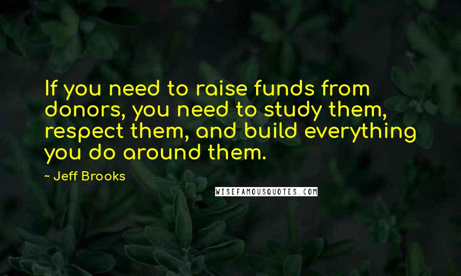 Jeff Brooks Quotes: If you need to raise funds from donors, you need to study them, respect them, and build everything you do around them.