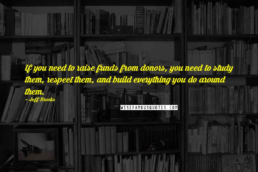 Jeff Brooks Quotes: If you need to raise funds from donors, you need to study them, respect them, and build everything you do around them.