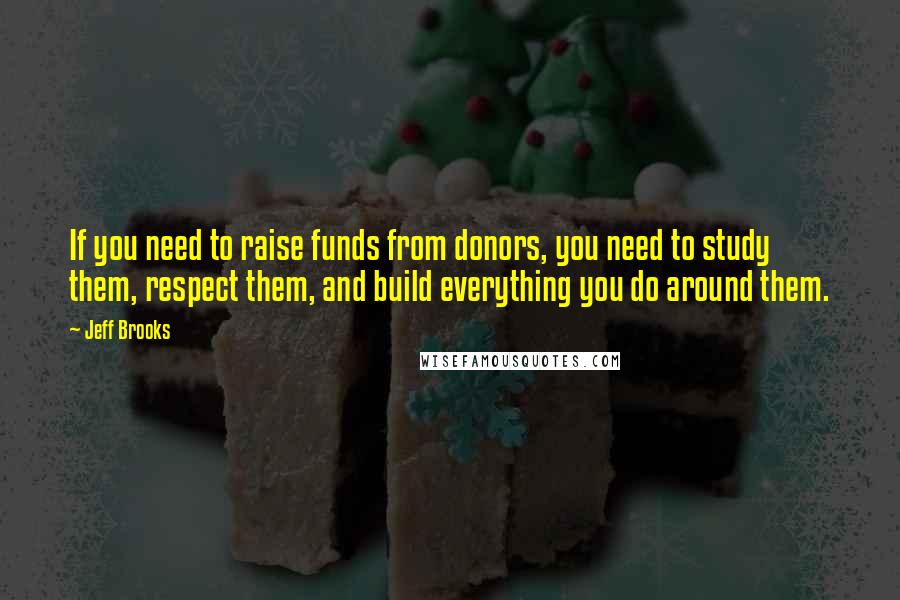 Jeff Brooks Quotes: If you need to raise funds from donors, you need to study them, respect them, and build everything you do around them.