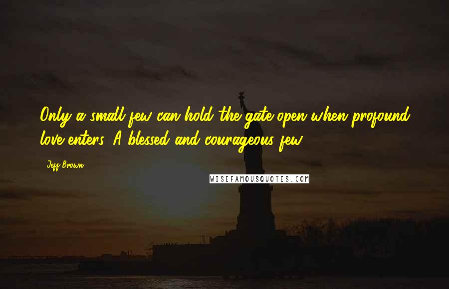 Jeff Brown Quotes: Only a small few can hold the gate open when profound love enters. A blessed and courageous few.