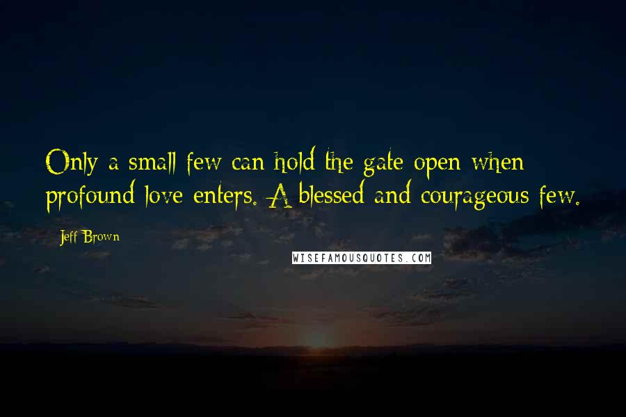 Jeff Brown Quotes: Only a small few can hold the gate open when profound love enters. A blessed and courageous few.