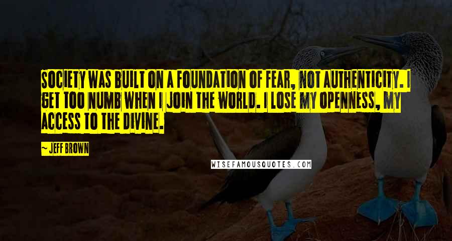Jeff Brown Quotes: Society was built on a foundation of fear, not authenticity. I get too numb when I join the world. I lose my openness, my access to the divine.